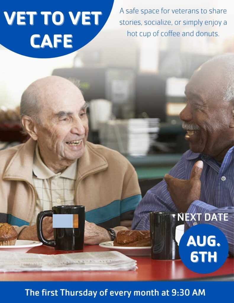 VET TO VET CAFE A safe space for veterans to share stories, socialize, or simply enjoy a hot cup of coffee and donuts. The first Thursday of every month at 9:30 AM AUG. 6TH